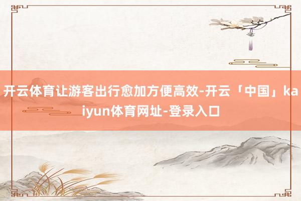 开云体育让游客出行愈加方便高效-开云「中国」kaiyun体育网址-登录入口