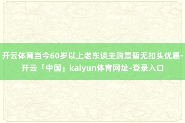 开云体育当今60岁以上老东谈主购票暂无扣头优惠-开云「中国」kaiyun体育网址-登录入口