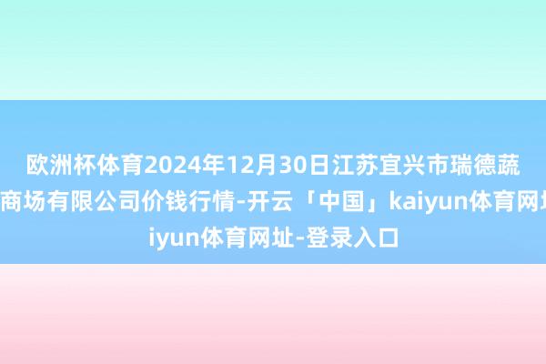 欧洲杯体育2024年12月30日江苏宜兴市瑞德蔬菜果品批发商场有限公司价钱行情-开云「中国」kaiyun体育网址-登录入口