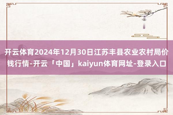 开云体育2024年12月30日江苏丰县农业农村局价钱行情-开云「中国」kaiyun体育网址-登录入口