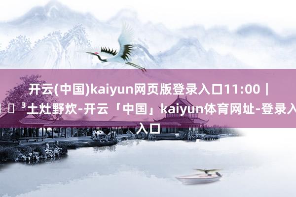 开云(中国)kaiyun网页版登录入口11:00｜🍳土灶野炊-开云「中国」kaiyun体育网址-登录入口