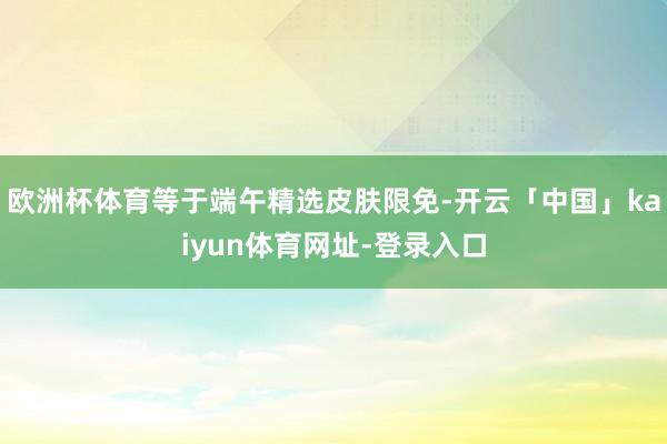 欧洲杯体育等于端午精选皮肤限免-开云「中国」kaiyun体育网址-登录入口