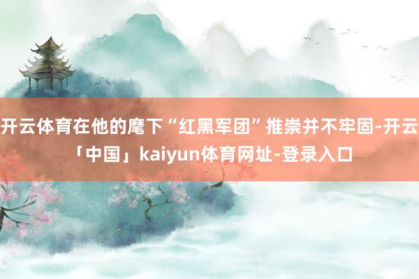 开云体育在他的麾下“红黑军团”推崇并不牢固-开云「中国」kaiyun体育网址-登录入口