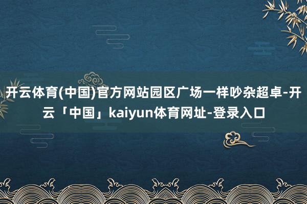 开云体育(中国)官方网站园区广场一样吵杂超卓-开云「中国」kaiyun体育网址-登录入口