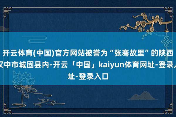 开云体育(中国)官方网站被誉为“张骞故里”的陕西省汉中市城固县内-开云「中国」kaiyun体育网址-登录入口