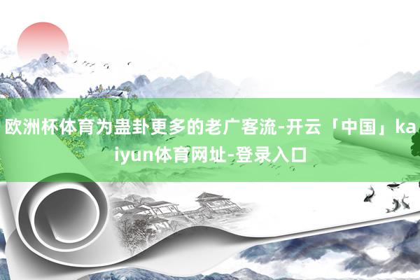 欧洲杯体育为蛊卦更多的老广客流-开云「中国」kaiyun体育网址-登录入口