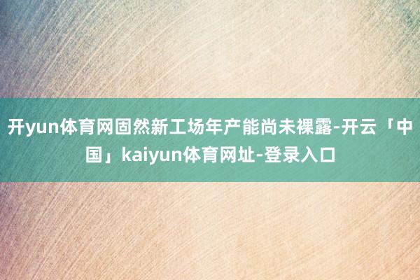 开yun体育网固然新工场年产能尚未裸露-开云「中国」kaiyun体育网址-登录入口