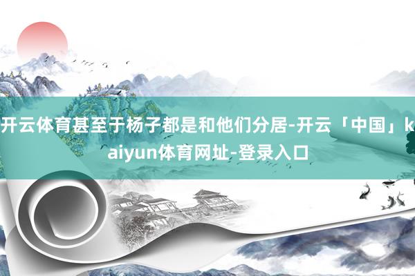 开云体育甚至于杨子都是和他们分居-开云「中国」kaiyun体育网址-登录入口