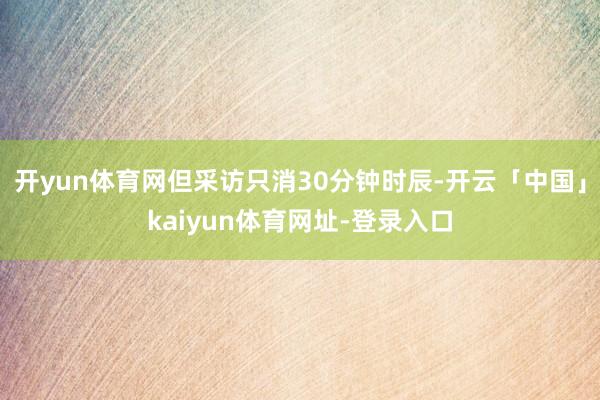 开yun体育网但采访只消30分钟时辰-开云「中国」kaiyun体育网址-登录入口