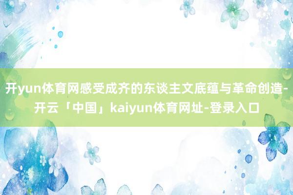 开yun体育网感受成齐的东谈主文底蕴与革命创造-开云「中国」kaiyun体育网址-登录入口
