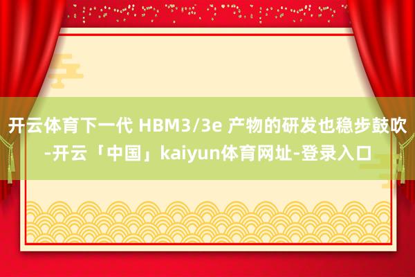 开云体育下一代 HBM3/3e 产物的研发也稳步鼓吹-开云「中国」kaiyun体育网址-登录入口