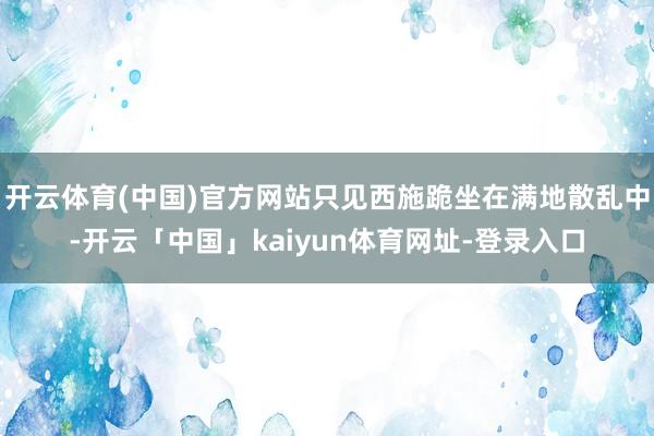 开云体育(中国)官方网站只见西施跪坐在满地散乱中-开云「中国」kaiyun体育网址-登录入口