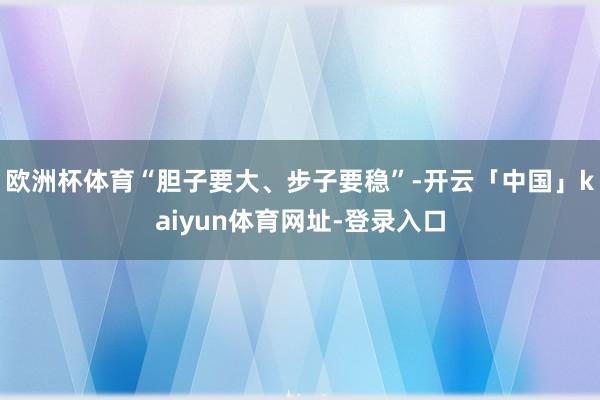 欧洲杯体育“胆子要大、步子要稳”-开云「中国」kaiyun体育网址-登录入口