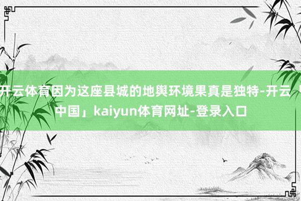 开云体育因为这座县城的地舆环境果真是独特-开云「中国」kaiyun体育网址-登录入口