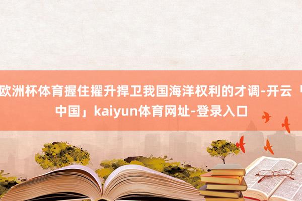 欧洲杯体育握住擢升捍卫我国海洋权利的才调-开云「中国」kaiyun体育网址-登录入口
