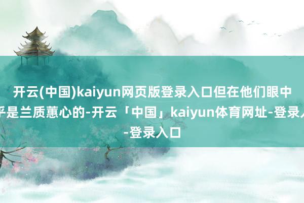 开云(中国)kaiyun网页版登录入口但在他们眼中确乎是兰质蕙心的-开云「中国」kaiyun体育网址-登录入口