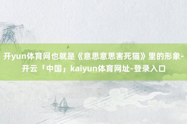 开yun体育网也就是《意思意思害死猫》里的形象-开云「中国」kaiyun体育网址-登录入口