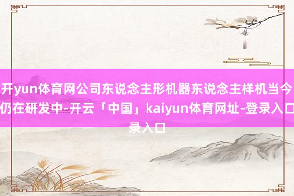 开yun体育网公司东说念主形机器东说念主样机当今仍在研发中-开云「中国」kaiyun体育网址-登录入口