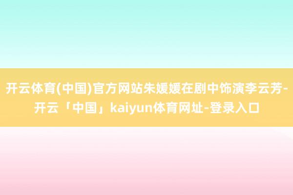 开云体育(中国)官方网站朱媛媛在剧中饰演李云芳-开云「中国」kaiyun体育网址-登录入口