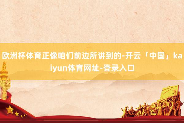 欧洲杯体育正像咱们前边所讲到的-开云「中国」kaiyun体育网址-登录入口