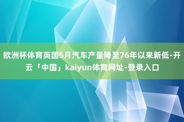 欧洲杯体育英国5月汽车产量降至76年以来新低-开云「中国」kaiyun体育网址-登录入口