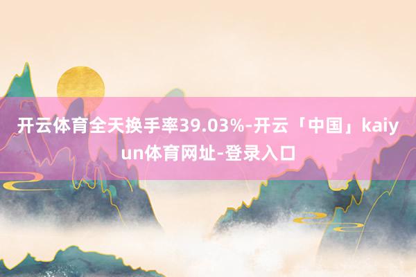 开云体育全天换手率39.03%-开云「中国」kaiyun体育网址-登录入口
