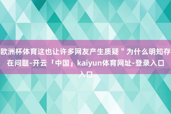 欧洲杯体育这也让许多网友产生质疑＂为什么明知存在问题-开云「中国」kaiyun体育网址-登录入口