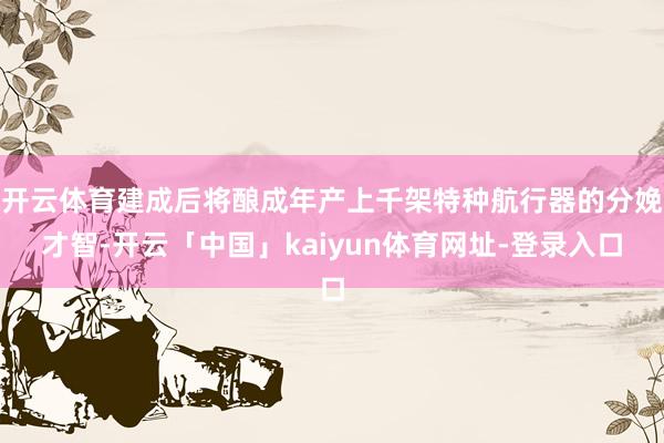 开云体育建成后将酿成年产上千架特种航行器的分娩才智-开云「中国」kaiyun体育网址-登录入口
