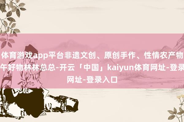 体育游戏app平台非遗文创、原创手作、性情农产物等端午好物林林总总-开云「中国」kaiyun体育网址-登录入口