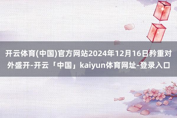 开云体育(中国)官方网站2024年12月16日矜重对外盛开-开云「中国」kaiyun体育网址-登录入口