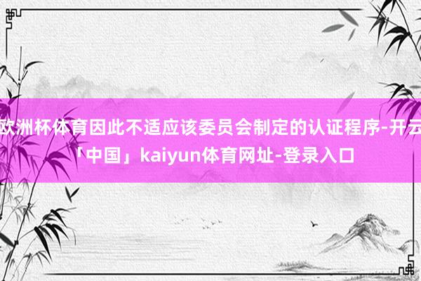 欧洲杯体育因此不适应该委员会制定的认证程序-开云「中国」kaiyun体育网址-登录入口