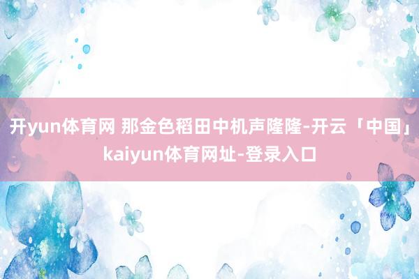 开yun体育网 那金色稻田中机声隆隆-开云「中国」kaiyun体育网址-登录入口