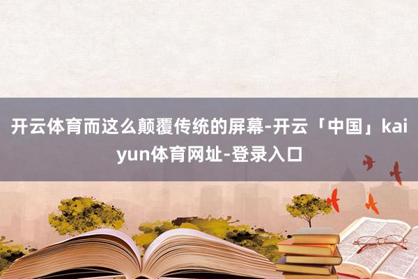 开云体育而这么颠覆传统的屏幕-开云「中国」kaiyun体育网址-登录入口