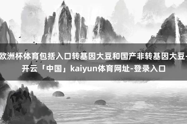 欧洲杯体育包括入口转基因大豆和国产非转基因大豆-开云「中国」kaiyun体育网址-登录入口