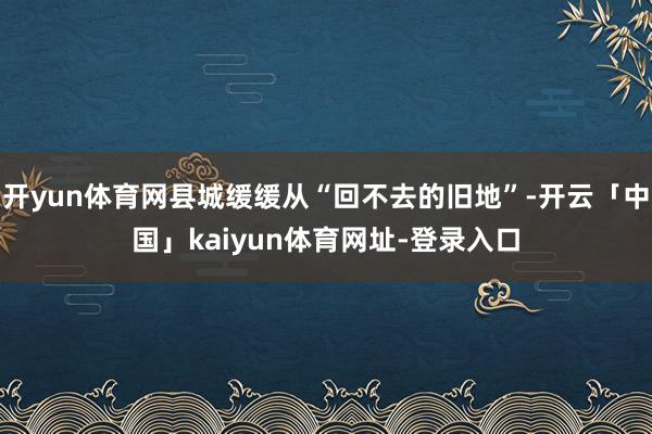开yun体育网县城缓缓从“回不去的旧地”-开云「中国」kaiyun体育网址-登录入口