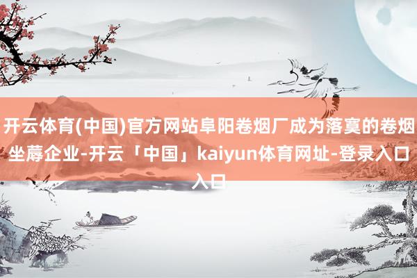 开云体育(中国)官方网站阜阳卷烟厂成为落寞的卷烟坐蓐企业-开云「中国」kaiyun体育网址-登录入口