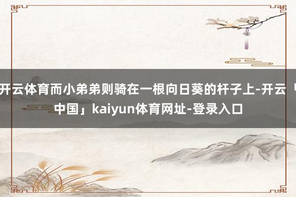 开云体育而小弟弟则骑在一根向日葵的杆子上-开云「中国」kaiyun体育网址-登录入口