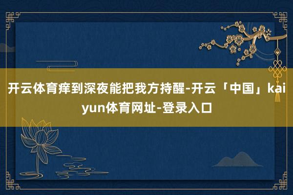 开云体育痒到深夜能把我方持醒-开云「中国」kaiyun体育网址-登录入口