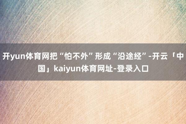开yun体育网把“怕不外”形成“沿途经”-开云「中国」kaiyun体育网址-登录入口