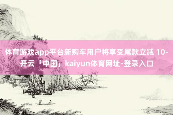 体育游戏app平台新购车用户将享受尾款立减 10-开云「中国」kaiyun体育网址-登录入口