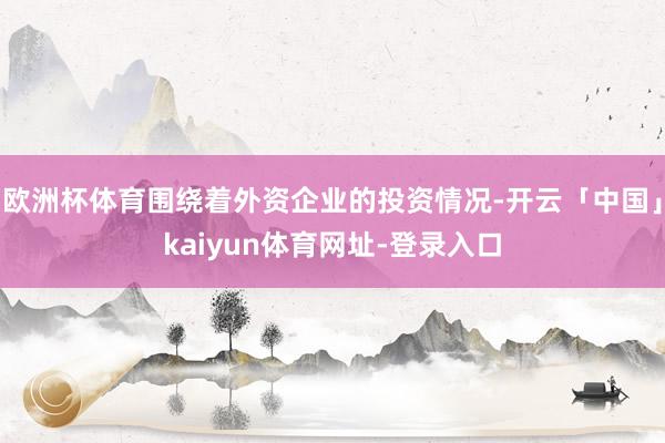 欧洲杯体育围绕着外资企业的投资情况-开云「中国」kaiyun体育网址-登录入口