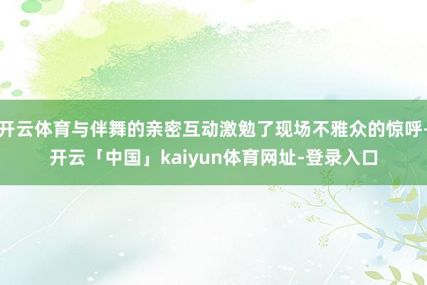 开云体育与伴舞的亲密互动激勉了现场不雅众的惊呼-开云「中国」kaiyun体育网址-登录入口
