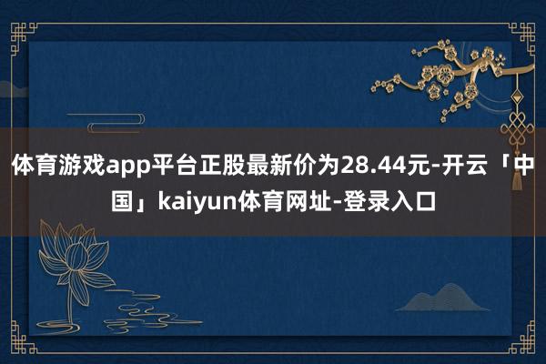 体育游戏app平台正股最新价为28.44元-开云「中国」kaiyun体育网址-登录入口