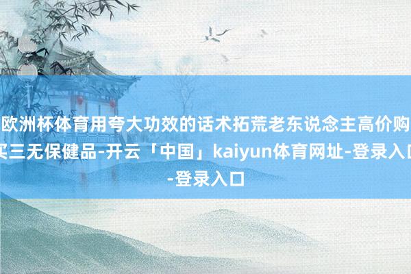 欧洲杯体育用夸大功效的话术拓荒老东说念主高价购买三无保健品-开云「中国」kaiyun体育网址-登录入口