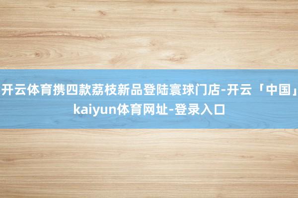 开云体育携四款荔枝新品登陆寰球门店-开云「中国」kaiyun体育网址-登录入口