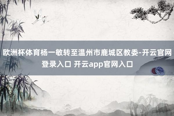 欧洲杯体育杨一敏转至温州市鹿城区教委-开云官网登录入口 开云app官网入口