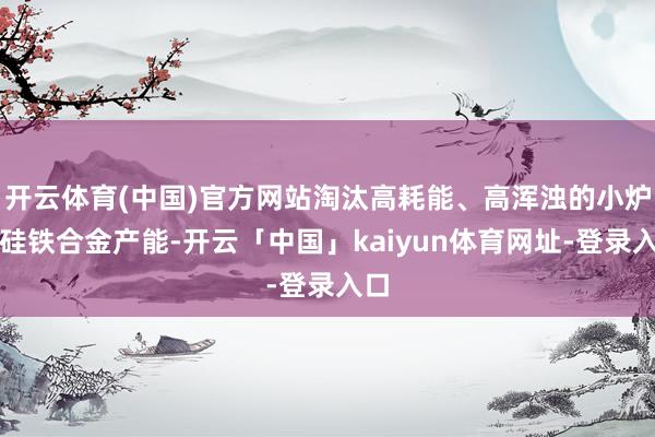 开云体育(中国)官方网站淘汰高耗能、高浑浊的小炉型硅铁合金产能-开云「中国」kaiyun体育网址-登录入口