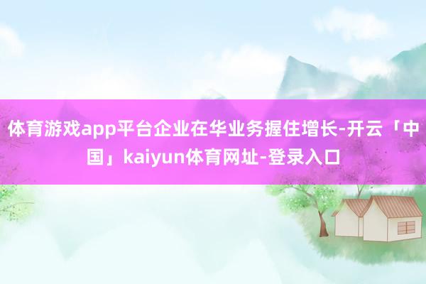 体育游戏app平台企业在华业务握住增长-开云「中国」kaiyun体育网址-登录入口