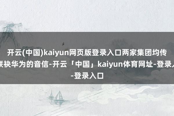 开云(中国)kaiyun网页版登录入口两家集团均传出联袂华为的音信-开云「中国」kaiyun体育网址-登录入口