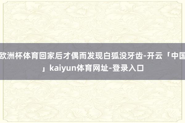 欧洲杯体育回家后才偶而发现白狐没牙齿-开云「中国」kaiyun体育网址-登录入口